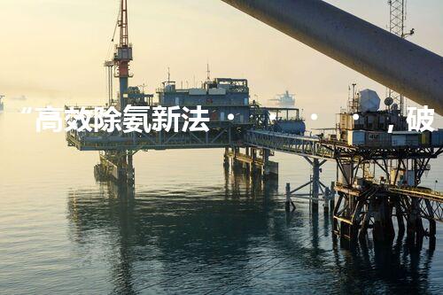 “高效除氨新法，破解氨氮廢水超標(biāo)難題”